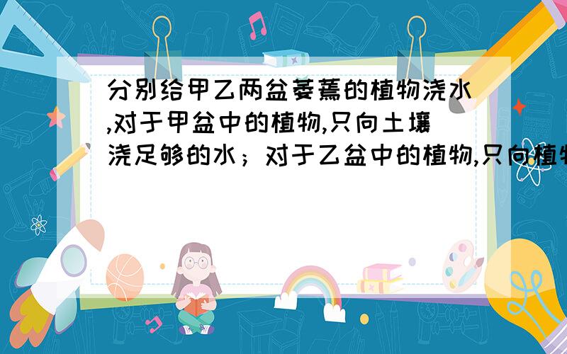 分别给甲乙两盆萎蔫的植物浇水,对于甲盆中的植物,只向土壤浇足够的水；对于乙盆中的植物,只向植物的茎、叶喷水（用塑料地膜把盆土盖严）.三天后,你会看到什么现象?该试验证明?