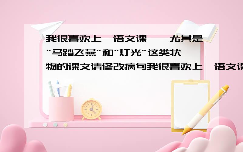 我很喜欢上《语文课》,尤其是“马踏飞燕”和“灯光”这类状物的课文请修改病句我很喜欢上《语文课》，尤其是状物的课文.