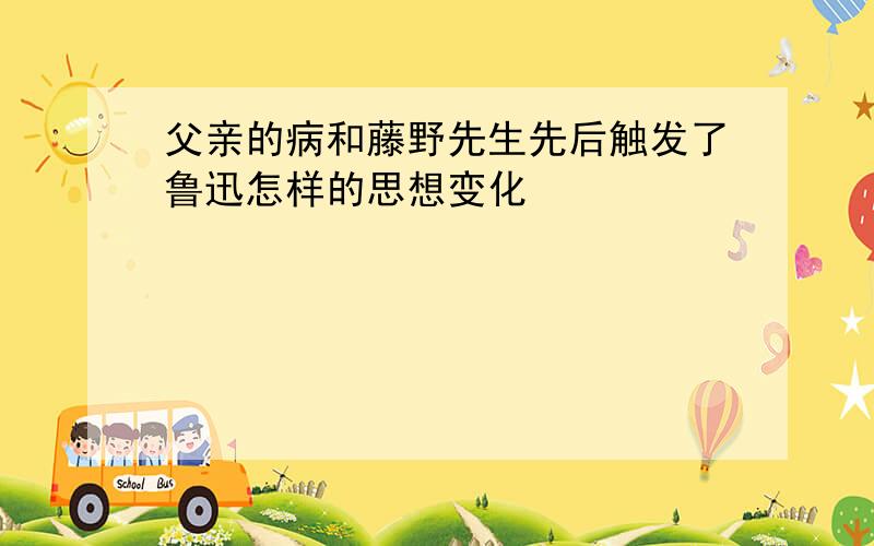 父亲的病和藤野先生先后触发了鲁迅怎样的思想变化