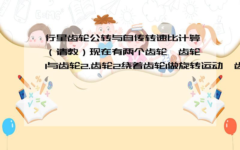 行星齿轮公转与自传转速比计算（请教）现在有两个齿轮,齿轮1与齿轮2.齿轮2绕着齿轮1做旋转运动,齿轮1固定.现已知齿轮1半径为R1、齿轮2半径为R2.计算齿轮2公转转速与自传转速比?