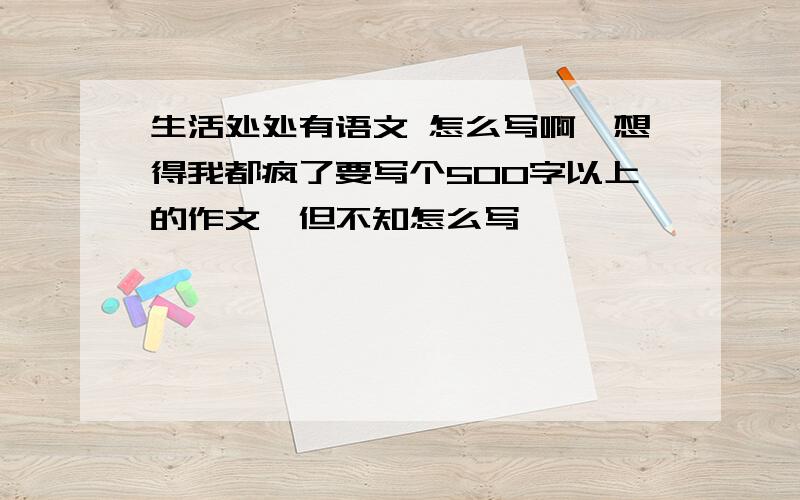 生活处处有语文 怎么写啊,想得我都疯了要写个500字以上的作文,但不知怎么写