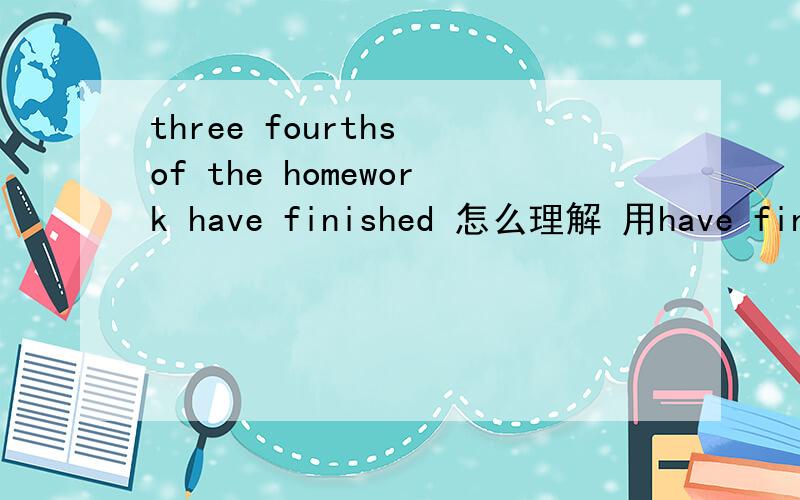 three fourths of the homework have finished 怎么理解 用have finished对吗我在一个语法练习上找到的原题have finished 我不能理解 怎么把homework理解为复数？