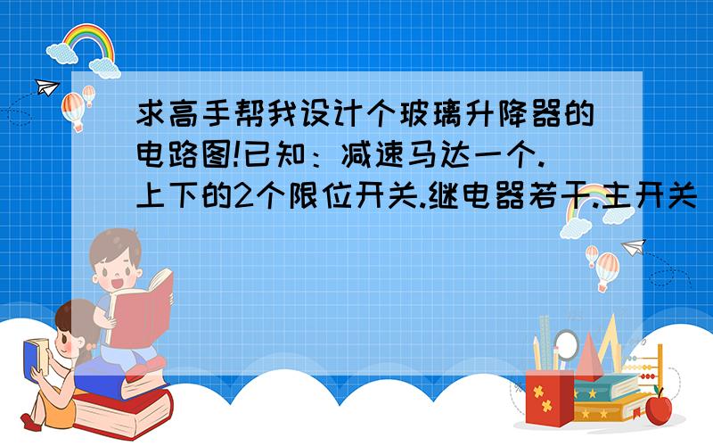 求高手帮我设计个玻璃升降器的电路图!已知：减速马达一个.上下的2个限位开关.继电器若干.主开关（单刀单掷开关,按下去常闭,抬起来常开）电源一个要求：当我闭合主开关时,电机正转,带