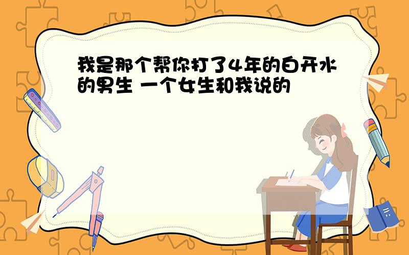 我是那个帮你打了4年的白开水的男生 一个女生和我说的