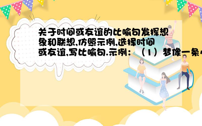 关于时间或友谊的比喻句发挥想象和联想,仿照示例,选择时间或友谊,写比喻句.示例：（1）梦像一条小鱼,在水里游来游去,想捉它,它已经跑了.（2）梦像天边的美丽彩霞,你望得见它,却无法触