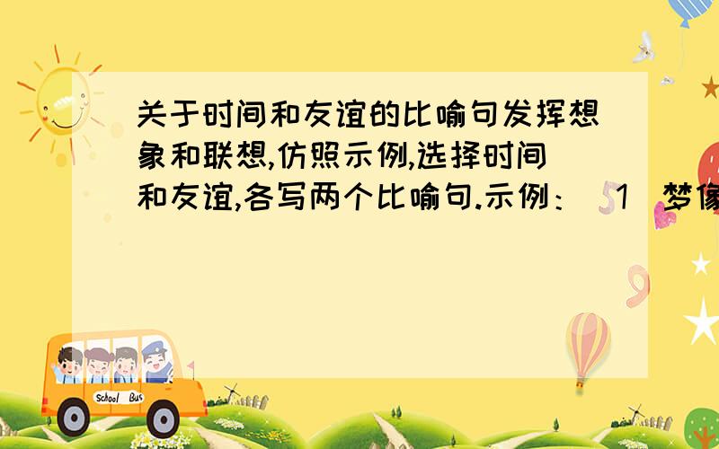 关于时间和友谊的比喻句发挥想象和联想,仿照示例,选择时间和友谊,各写两个比喻句.示例：（1）梦像一条小鱼,在水里游来游去,想捉它,它已经跑了.（2）梦像天边的美丽彩霞,你望得见它,却