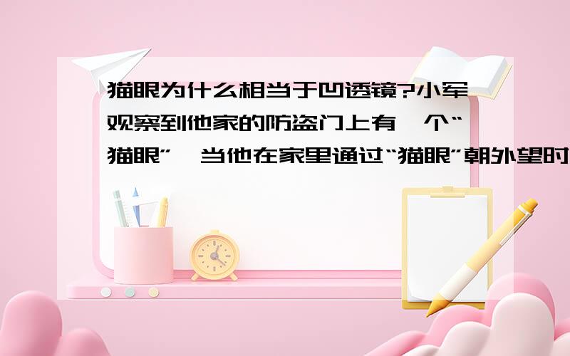 猫眼为什么相当于凹透镜?小军观察到他家的防盗门上有一个“猫眼”,当他在家里通过“猫眼”朝外望时,看到屋外的客人的正立缩小的像,而他到室外通过“猫眼”朝内看却看不清屋内的人．