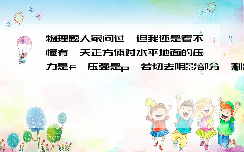 物理题人家问过,但我还是看不懂有一天正方体对水平地面的压力是f,压强是p,若切去阴影部分,剩余部分对地面的压力和压强分别为我只是想知道压力为七分之8 f 是怎么算出来的