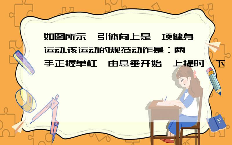 如图所示,引体向上是一项健身运动.该运动的规范动作是：两手正握单杠,由悬垂开始,上提时,下颚须超过单杠；下放时,两臂放直,不能曲臂.这样上拉下放,重复动作,达到锻炼臂力和腹肌的目的