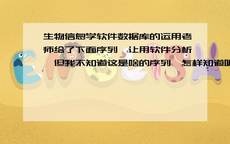 生物信息学软件数据库的运用老师给了下面序列,让用软件分析,但我不知道这是啥的序列,怎样知道呢?是用NCBI查么?怎么查?