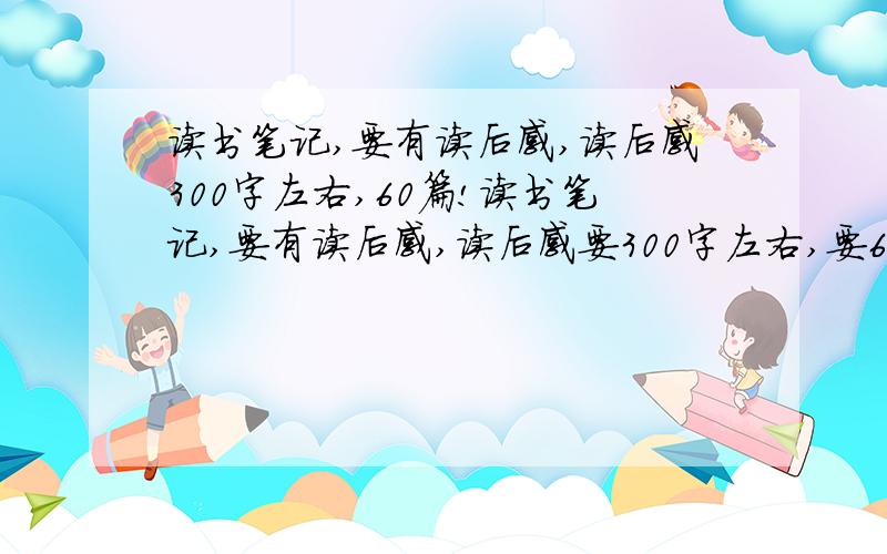 读书笔记,要有读后感,读后感300字左右,60篇!读书笔记,要有读后感,读后感要300字左右,要60篇!如果多人回答可以少点.