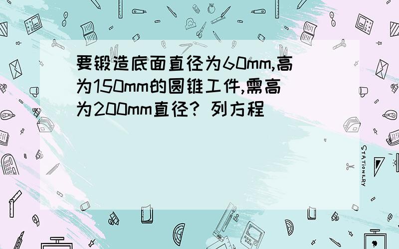 要锻造底面直径为60mm,高为150mm的圆锥工件,需高为200mm直径? 列方程