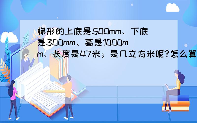 梯形的上底是500mm、下底是300mm、高是1000mm、长度是47米；是几立方米呢?怎么算的谁能告诉我呢