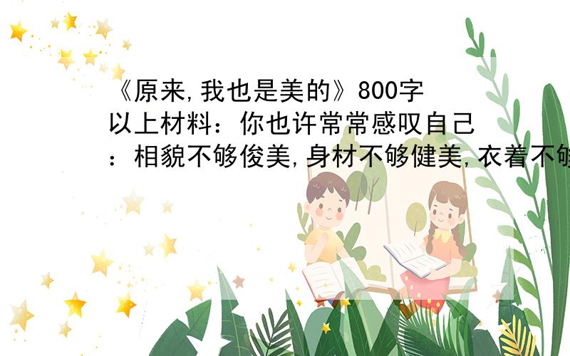 《原来,我也是美的》800字以上材料：你也许常常感叹自己：相貌不够俊美,身材不够健美,衣着不够华美,言谈不够优美,歌声不够甜美,字体不够秀美……反正,你总是觉得自己有某些方面的不美