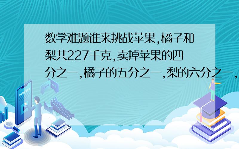 数学难题谁来挑战苹果,橘子和梨共227千克,卖掉苹果的四分之一,橘子的五分之一,梨的六分之一,剩下的三种水果重量相同,原有苹果多少千克