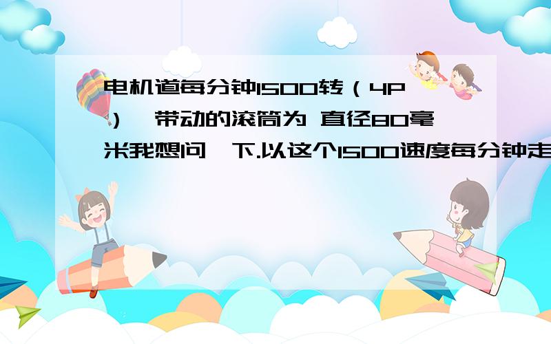 电机道每分钟1500转（4P）,带动的滚筒为 直径80毫米我想问一下.以这个1500速度每分钟走多少米.已经知道电机道每分钟1500转（4P）,电机带动的滚筒为 直径80毫米我想问一下以这个1500的速度每