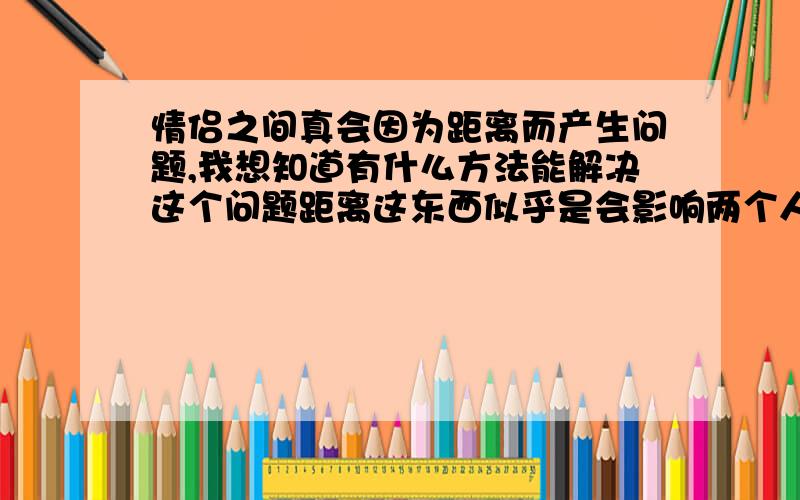 情侣之间真会因为距离而产生问题,我想知道有什么方法能解决这个问题距离这东西似乎是会影响两个人之间的感情,但是距离不是我们能左右的事情,