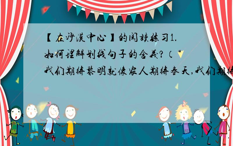 【在沙漠中心】的阅读练习1.如何理解划线句子的含义?（“我们期待黎明就像农人期待春天,我们期待中途就像期待一片福地,我们在群星中寻找自己的真理）2.“我失败了”,但为什么又说“