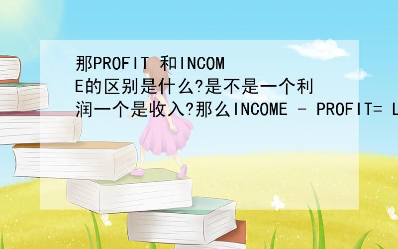 那PROFIT 和INCOME的区别是什么?是不是一个利润一个是收入?那么INCOME - PROFIT= LOSS