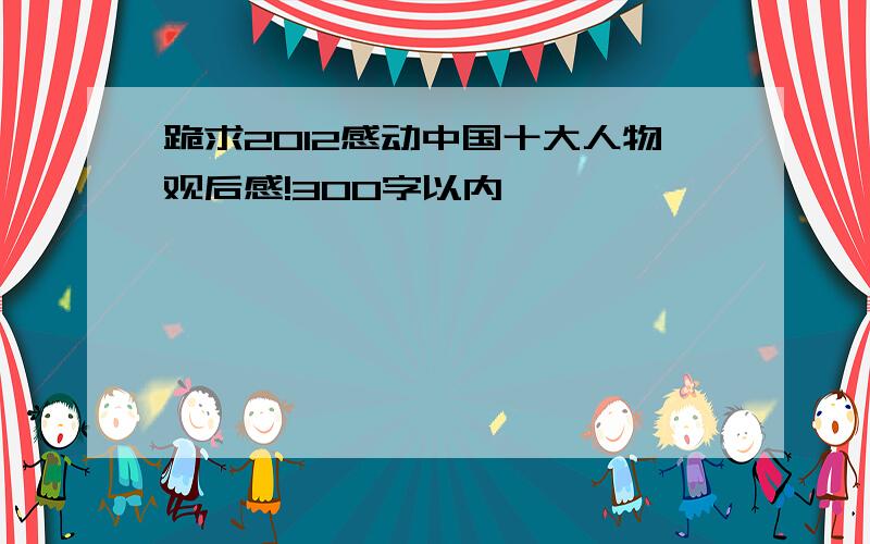 跪求2012感动中国十大人物观后感!300字以内