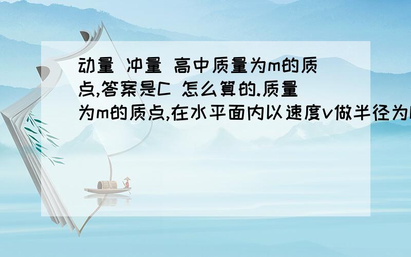 动量 冲量 高中质量为m的质点,答案是C 怎么算的.质量为m的质点,在水平面内以速度v做半径为R的匀速圆周运动．如图2所示,质点从位置A开始经半个周期到位置B的过程中,所受的合外力的冲量是