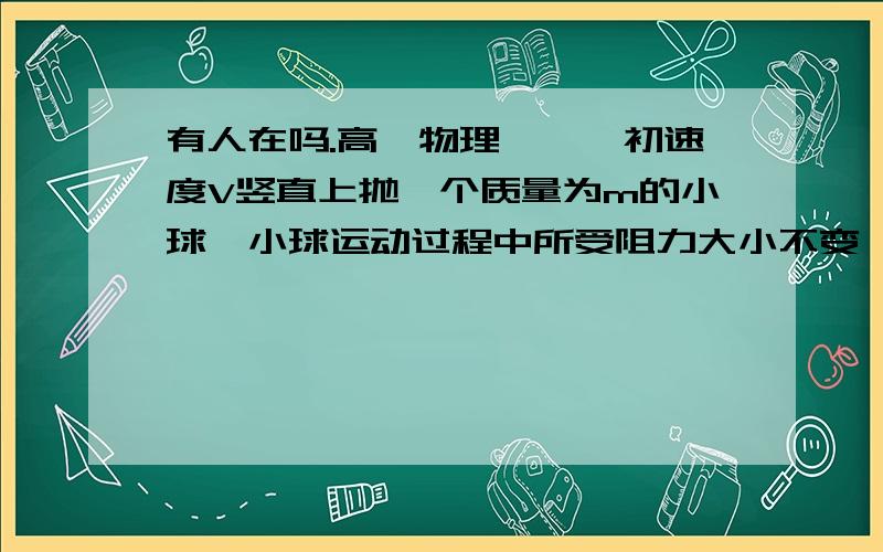 有人在吗.高一物理★★一初速度V竖直上抛一个质量为m的小球,小球运动过程中所受阻力大小不变一初速度V竖直上抛一个质量为m的小球,小球运动过程中所受阻力f大小不变,上升最大高度为h,