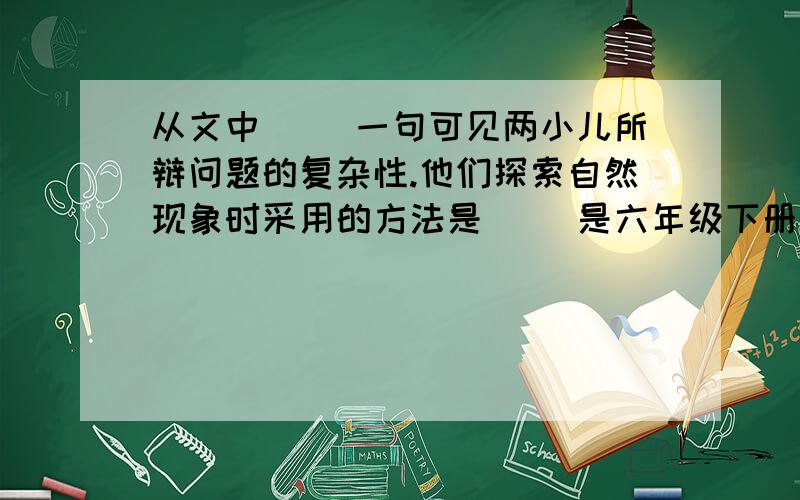 从文中（ ）一句可见两小儿所辩问题的复杂性.他们探索自然现象时采用的方法是（ ）是六年级下册语文课作本上的,第一课