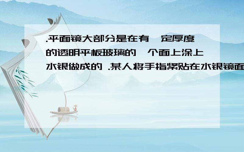 .平面镜大部分是在有一定厚度的透明平板玻璃的一个面上涂上水银做成的 .某人将手指紧贴在水银镜面上,发现镜中手指的像距手指为6mm,那么该玻璃镜的厚为 ___________..