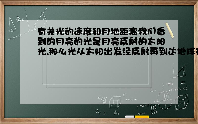 有关光的速度和月地距离我们看到的月亮的光是月亮反射的太阳光,那么光从太阳出发经反射再到达地球被我们看到要多长时间啊?也就是说我们看到的月亮是多久以前的月亮啊?