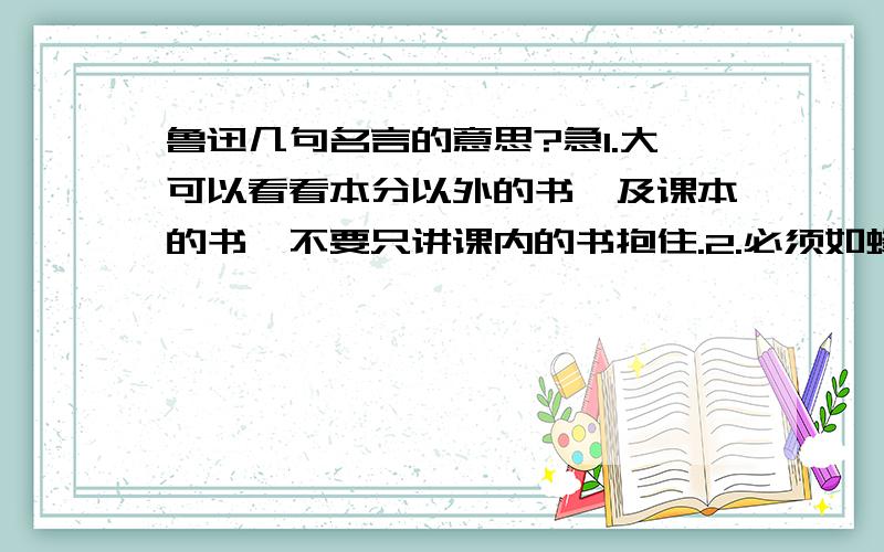 鲁迅几句名言的意思?急1.大可以看看本分以外的书,及课本的书,不要只讲课内的书抱住.2.必须如蜂蜜一样,采过许多花,这才能酿出密来,倘若叮在一起,所得就非常有限,枯燥了.3.必须和社会现实