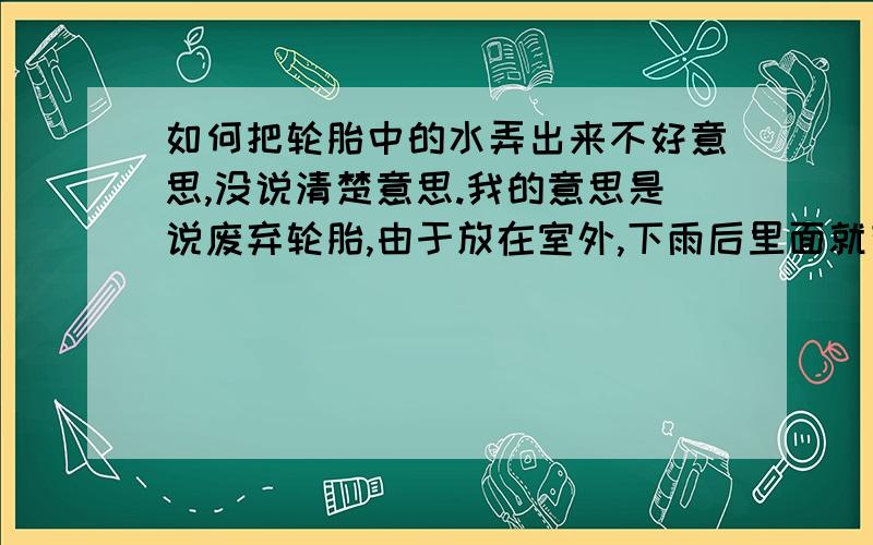 如何把轮胎中的水弄出来不好意思,没说清楚意思.我的意思是说废弃轮胎,由于放在室外,下雨后里面就有很多水,很难用普通方法弄出来,能不能有什么有效省时的方法把里面的水尽量多地弄出