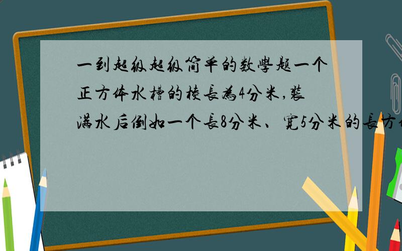 一到超级超级简单的数学题一个正方体水槽的棱长为4分米,装满水后倒如一个长8分米、宽5分米的长方体水槽中,水深多少分米?你们不能见死不救啊,一定要救我,小弟我会加分的.