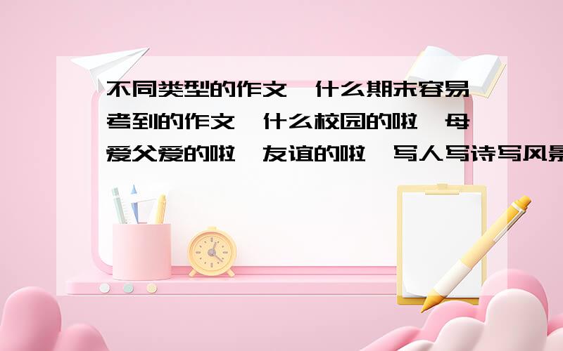 不同类型的作文,什么期末容易考到的作文,什么校园的啦,母爱父爱的啦,友谊的啦,写人写诗写风景的啦,