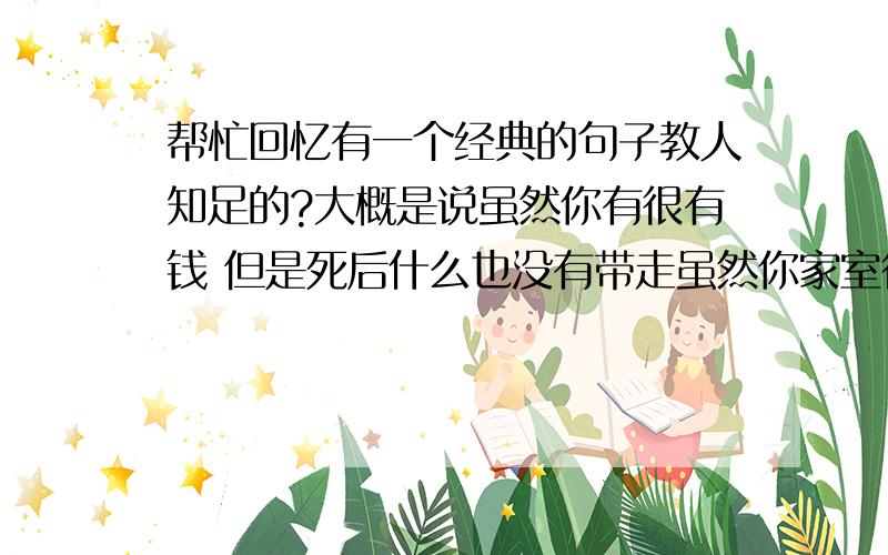 帮忙回忆有一个经典的句子教人知足的?大概是说虽然你有很有钱 但是死后什么也没有带走虽然你家室很宽敞 可是睡觉只需要一个床的空间.