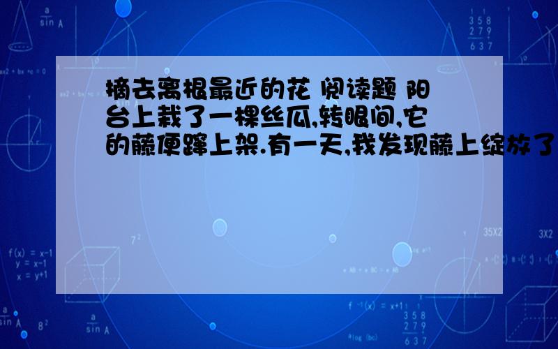 摘去离根最近的花 阅读题 阳台上栽了一棵丝瓜,转眼间,它的藤便蹿上架.有一天,我发现藤上绽放了两朵粉黄色的花,引来蜜蜂和蝴蝶.我想,不出一周,这朵花凋谢,定会结出嫩生生的瓜果.母亲见