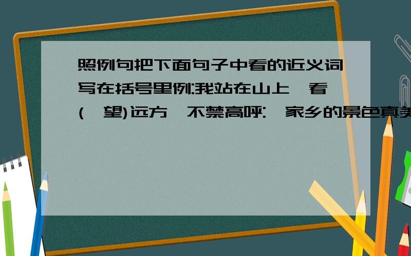 照例句把下面句子中看的近义词写在括号里例:我站在山上,看(眺望)远方,不禁高呼: