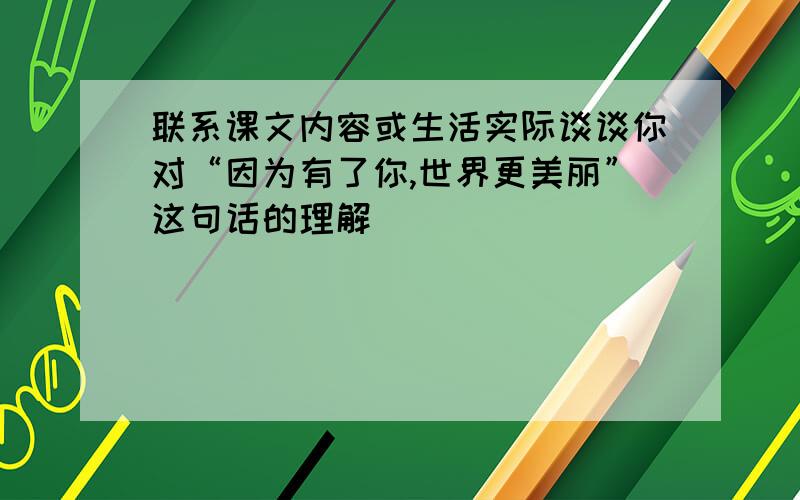 联系课文内容或生活实际谈谈你对“因为有了你,世界更美丽”这句话的理解