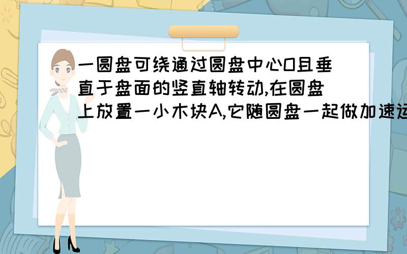 一圆盘可绕通过圆盘中心O且垂直于盘面的竖直轴转动,在圆盘上放置一小木块A,它随圆盘一起做加速运动,则关于木块A的受力,下列说法正确的是答案是【木块A受重力,支持力和静摩擦力,摩擦力