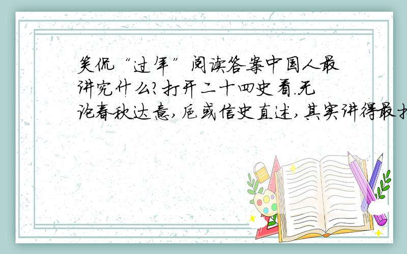 笑侃“过年”阅读答案中国人最讲究什么?打开二十四史看.无论春秋达意,抑或信史直述,其实讲得最扎实的只有两个字：礼与孝.由此发端衍化出来的崇拜情节,各个时代叫法版本不同.到了清代