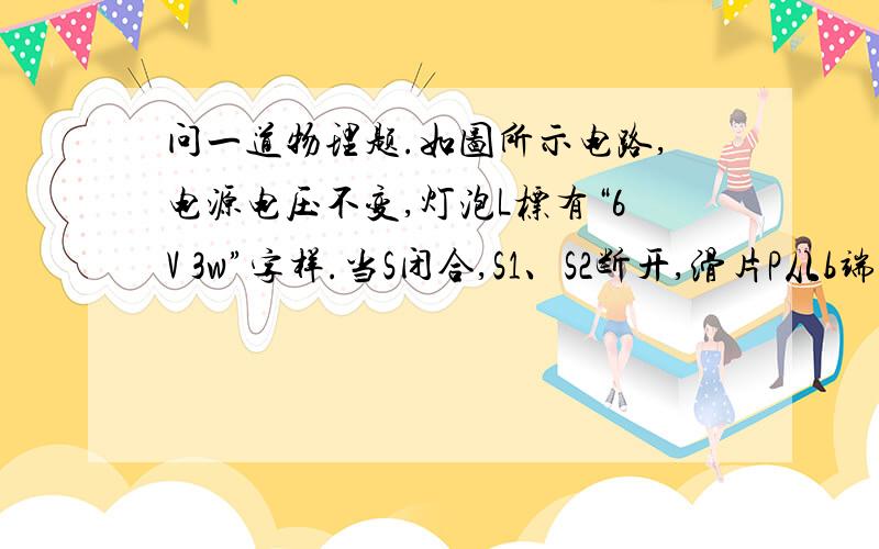 问一道物理题.如图所示电路,电源电压不变,灯泡L标有“6V 3w”字样.当S闭合,S1、S2断开,滑片P从b端滑到中点时,电流表的示数变化了0.1A,此时电压表的示数为6V；保持滑片P的位置不变,闭合S、S1