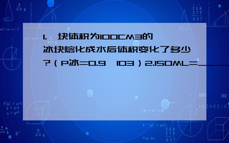 1.一块体积为100CM3的冰块熔化成水后体积变化了多少?（P冰=0.9×103）2.150ML=______L=______cm3=______m38.9g/cm3=_____kg/m3 =______g/cm3我物理课没好好听,= =现在很后悔……第二题单位换算回答了追加10分