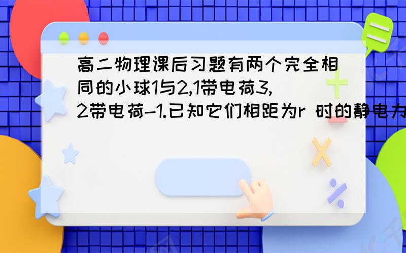 高二物理课后习题有两个完全相同的小球1与2,1带电荷3,2带电荷-1.已知它们相距为r 时的静电力为f,现将它们互相接触再分开,并使二者距离为2r,求1和2之间的静电力?