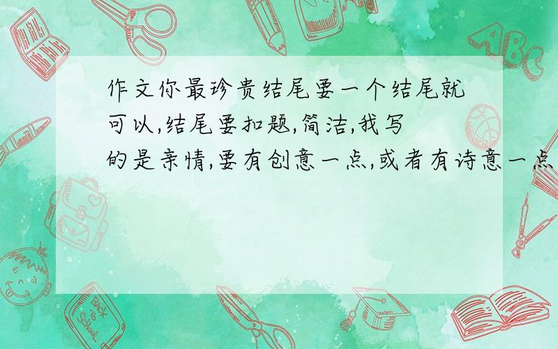 作文你最珍贵结尾要一个结尾就可以,结尾要扣题,简洁,我写的是亲情,要有创意一点,或者有诗意一点