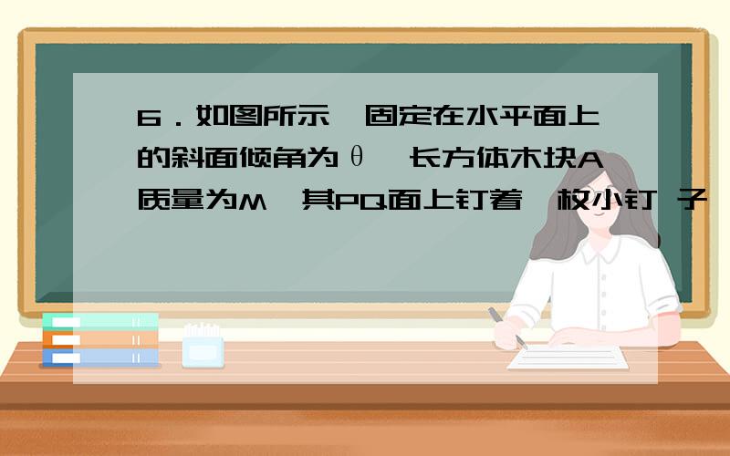 6．如图所示,固定在水平面上的斜面倾角为θ,长方体木块A质量为M,其PQ面上钉着一枚小钉 子,质量为m的小球B通过一细线与小钉子相连接,小球B与PQ面接触,且细线与PQ面平行,木块与斜面间的动摩