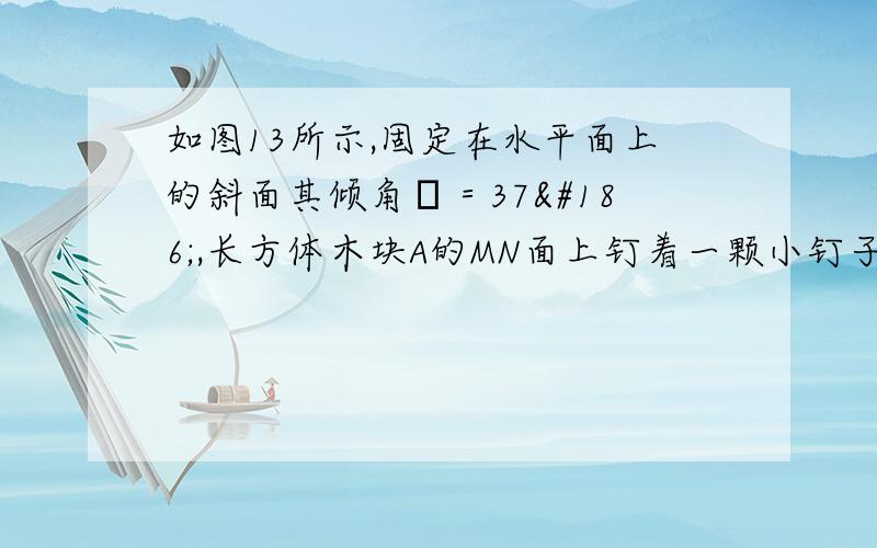 如图13所示,固定在水平面上的斜面其倾角θ＝37º,长方体木块A的MN面上钉着一颗小钉子,质量m＝1.5kg的小球B通过一细线与小钉子相连接,细线与斜面垂直.木块与斜面间的动摩擦因数μ＝0.50.现