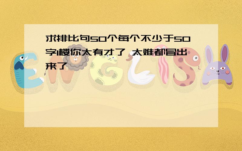 求排比句50个每个不少于50字1楼你太有才了 太难都冒出来了