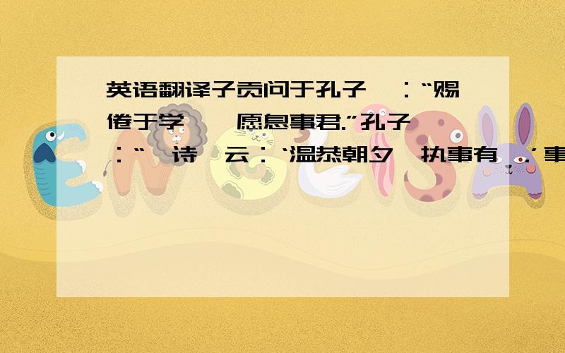 英语翻译子贡问于孔子曰：“赐倦于学矣,愿息事君.”孔子曰：“《诗》云：‘温恭朝夕,执事有恪.’事君难,事君焉可息哉!”“然则赐愿息事亲.”孔子曰：“《诗》云“‘孝子不匮,永锡尔