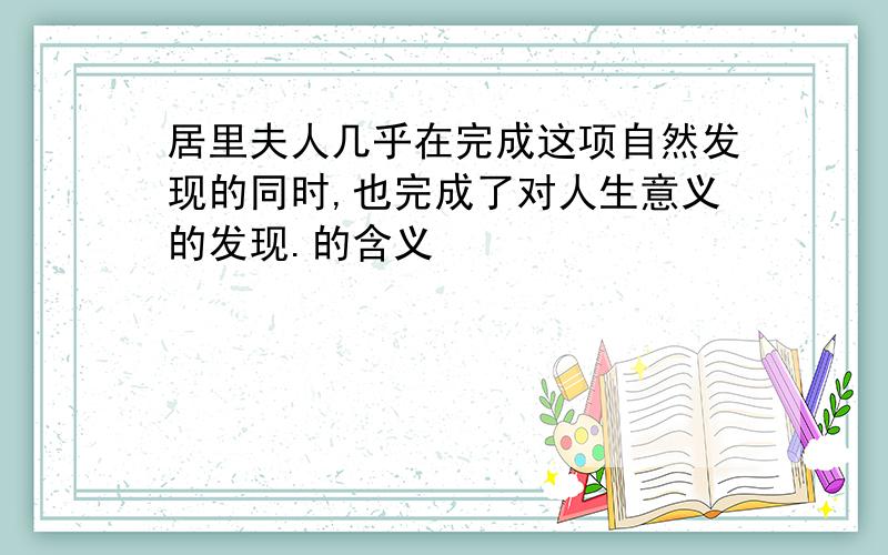 居里夫人几乎在完成这项自然发现的同时,也完成了对人生意义的发现.的含义