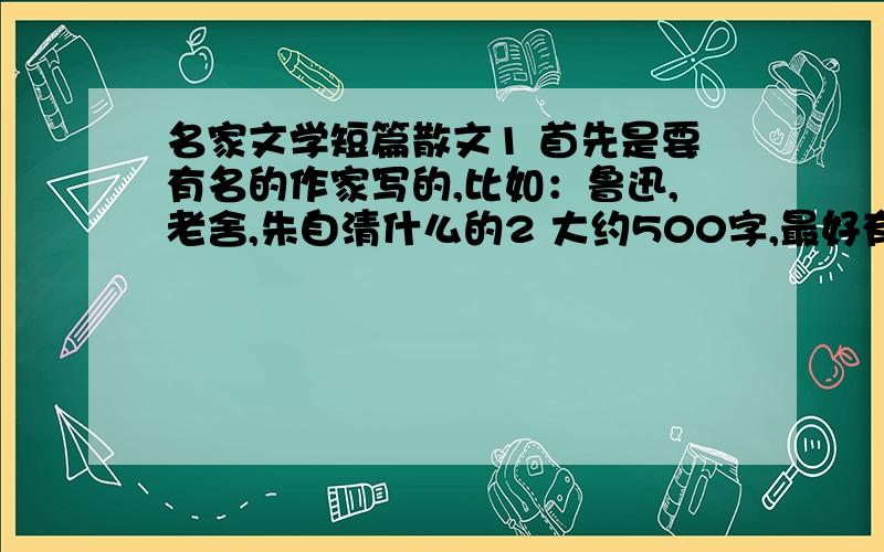 名家文学短篇散文1 首先是要有名的作家写的,比如：鲁迅,老舍,朱自清什么的2 大约500字,最好有2-3篇3 不能是小学语文课本上的最好在加上梗概和赏析