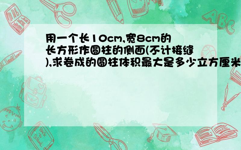 用一个长10cm,宽8cm的长方形作圆柱的侧面(不计接缝),求卷成的圆柱体积最大是多少立方厘米?(取π=3.14,精确到1cm³)